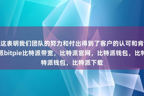 这表明我们团队的努力和付出得到了客户的认可和肯定比特派bitpie比特派带宽，比特派官网，比特派钱包，比特派下载