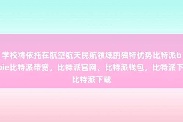 学校将依托在航空航天民航领域的独特优势比特派bitpie比特派带宽，比特派官网，比特派钱包，比特派下载