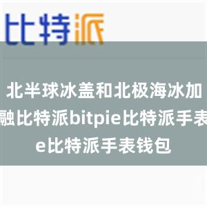 北半球冰盖和北极海冰加速消融比特派bitpie比特派手表钱包