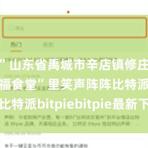 ”山东省禹城市辛店镇修庄村的“幸福食堂”里笑声阵阵比特派bitpiebitpie最新下载