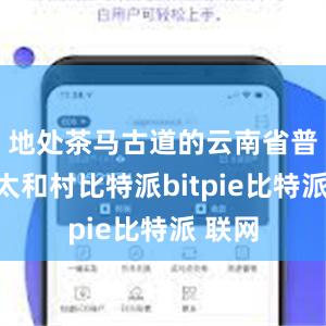 地处茶马古道的云南省普洱市太和村比特派bitpie比特派 联网